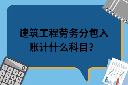 建筑工程劳务分包入账计什么科目？建筑劳务分包会计处理全解析